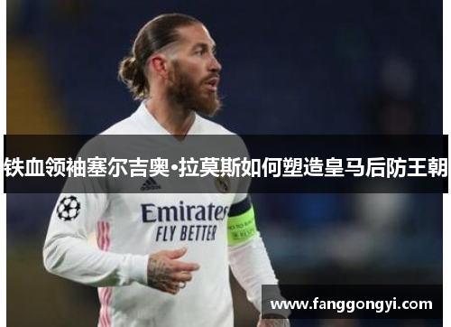铁血领袖塞尔吉奥·拉莫斯如何塑造皇马后防王朝 铁血领袖塞尔吉奥·拉莫斯如何塑造皇马后防王朝
