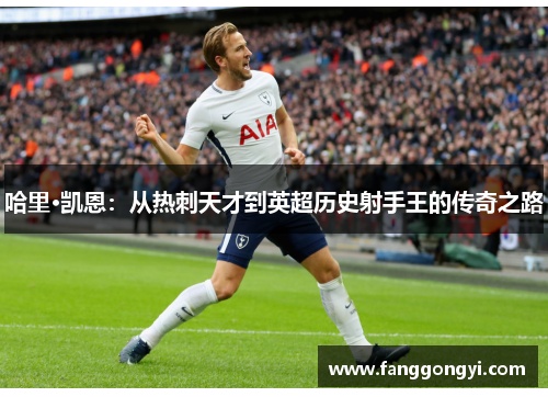 哈里·凯恩:从热刺天才到英超历史射手王的传奇之路 哈里·凯恩:从热刺天才到英超历史射手王的传奇之路