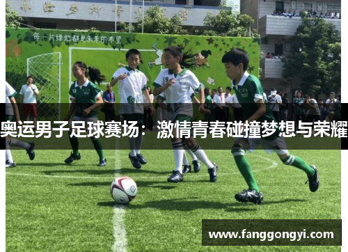 奥运男子足球赛场:激情青春碰撞梦想与荣耀 奥运男子足球赛场:激情青春碰撞梦想与荣耀