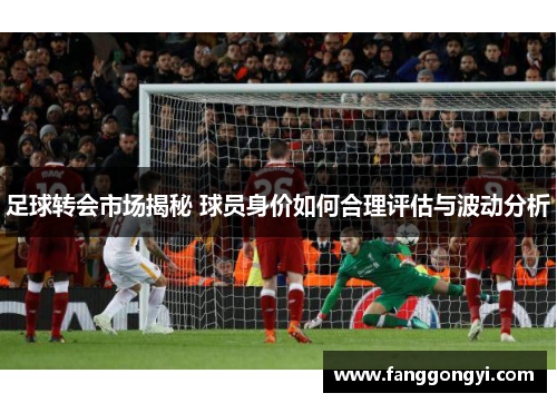 足球转会市场揭秘 球员身价如何合理评估与波动分析 足球转会市场揭秘 球员身价如何合理评估与波动分析