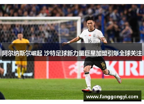 阿尔纳斯尔崛起 沙特足球新力量巨星加盟引爆全球关注 阿尔纳斯尔崛起 沙特足球新力量巨星加盟引爆全球关注